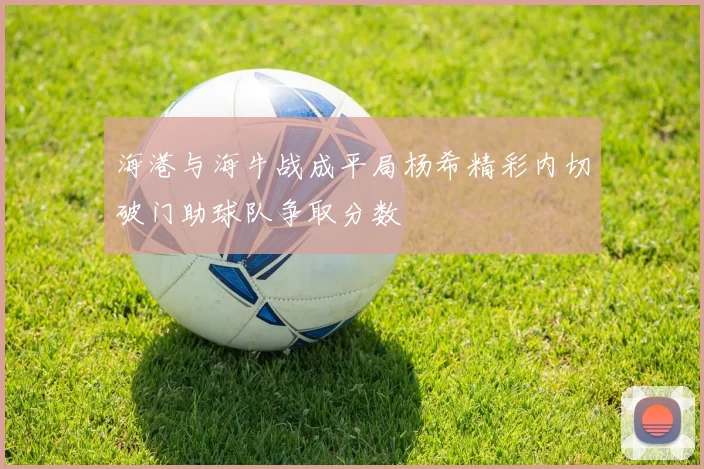 海港与海牛战成平局杨希精彩内切破门助球队争取分数