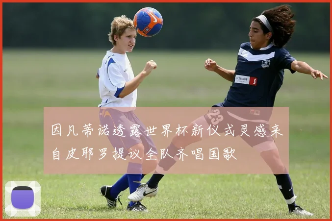因凡蒂诺透露世界杯新仪式灵感来自皮耶罗提议全队齐唱国歌