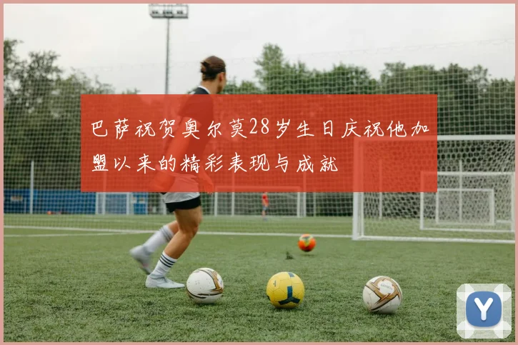 巴萨祝贺奥尔莫28岁生日庆祝他加盟以来的精彩表现与成就