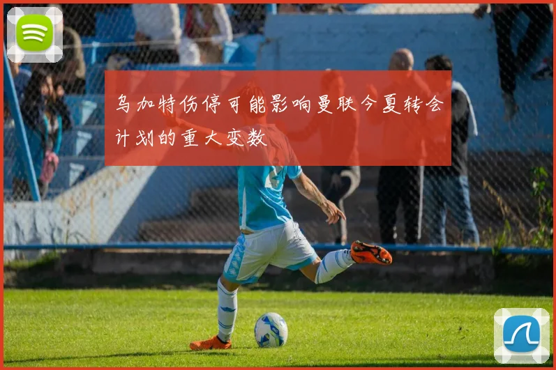 乌加特伤停可能影响曼联今夏转会计划的重大变数