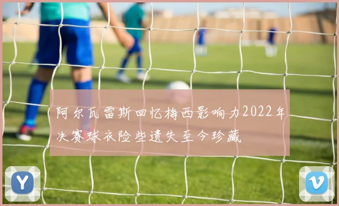 阿尔瓦雷斯回忆梅西影响力2022年决赛球衣险些遗失至今珍藏