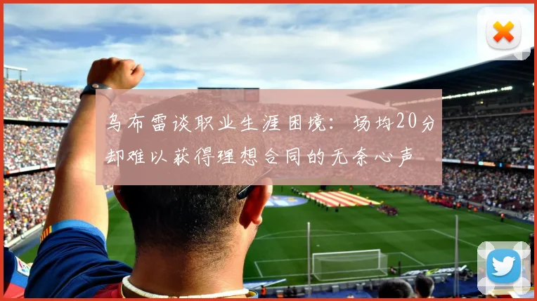 乌布雷谈职业生涯困境：场均20分却难以获得理想合同的无奈心声