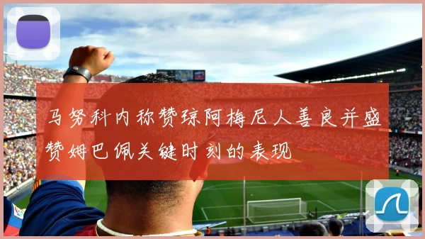 马努科内称赞琼阿梅尼人善良并盛赞姆巴佩关键时刻的表现