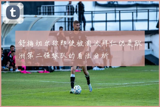舒梅切尔称即使被淘汰拜仁仍是欧洲第二强球队的看法分析