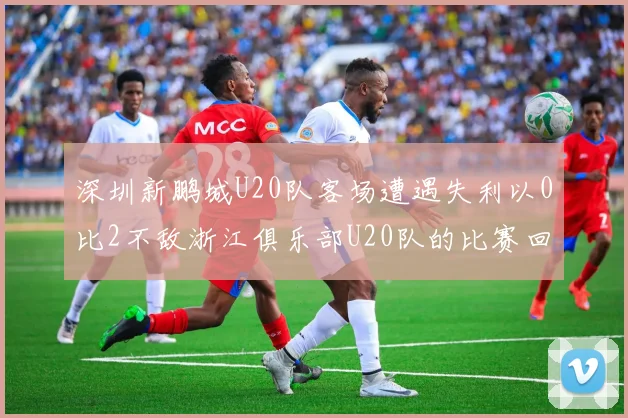 深圳新鹏城U20队客场遭遇失利以0比2不敌浙江俱乐部U20队的比赛回顾