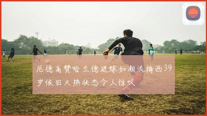 厄德高赞哈兰德进球如潮流梅西39岁依旧火热状态令人惊叹