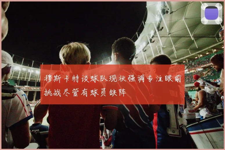 穆斯卡特谈球队现状强调专注眼前挑战尽管有球员缺阵