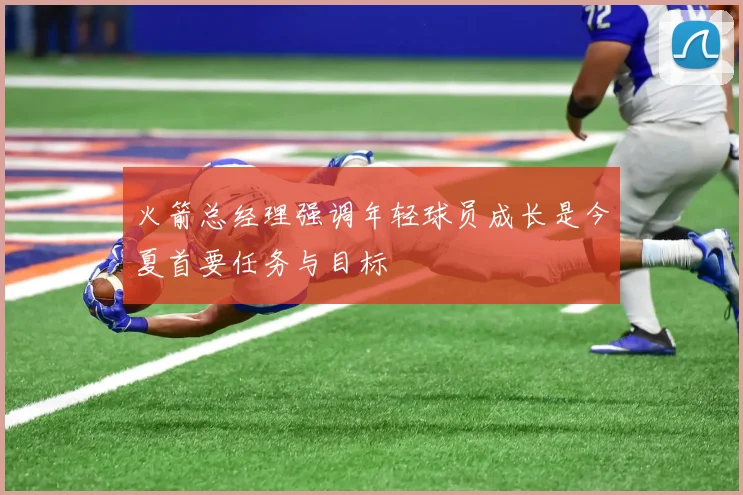 火箭总经理强调年轻球员成长是今夏首要任务与目标