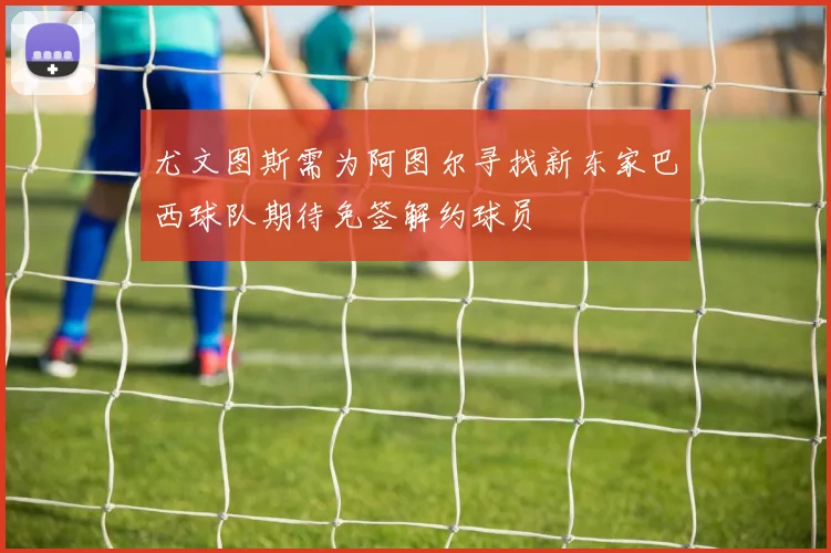 尤文图斯需为阿图尔寻找新东家巴西球队期待免签解约球员