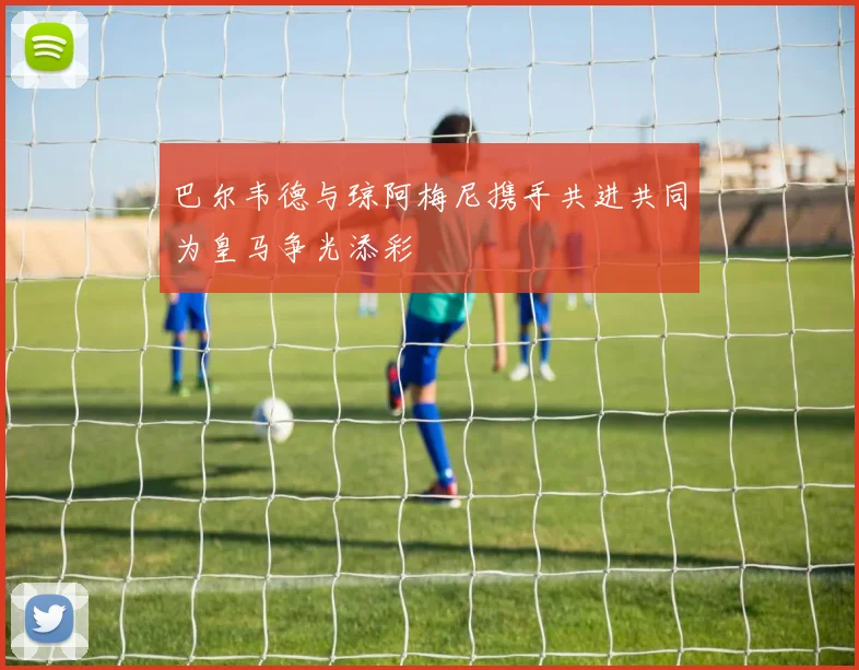 巴尔韦德与琼阿梅尼携手共进共同为皇马争光添彩