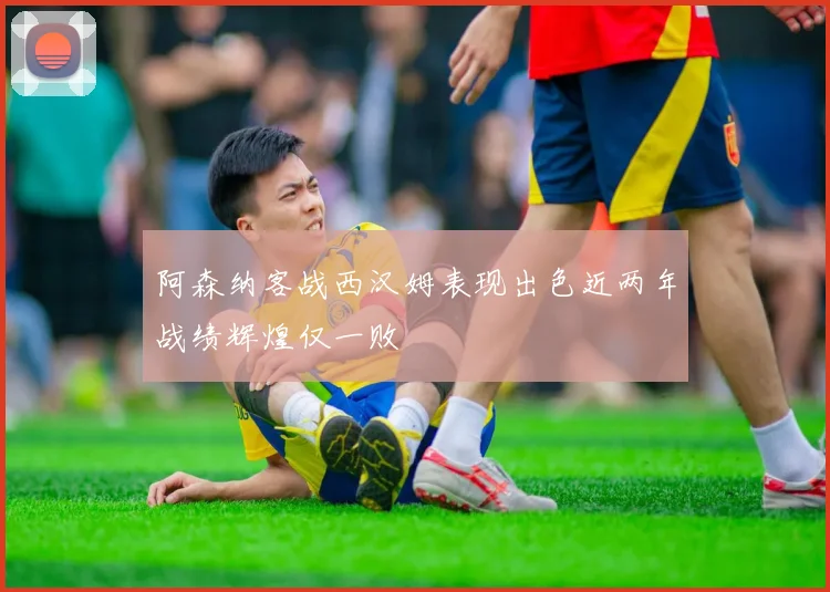 阿森纳客战西汉姆表现出色近两年战绩辉煌仅一败