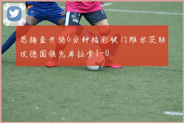 恩梅查开场6分钟精彩破门维尔茨助攻德国领先库拉索1-0